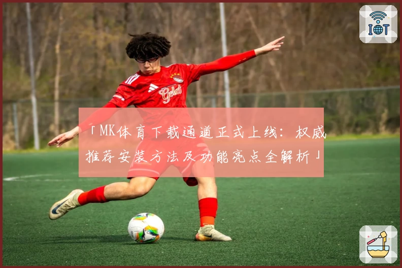 「MK体育下载通道正式上线：权威推荐安装方法及功能亮点全解析」
