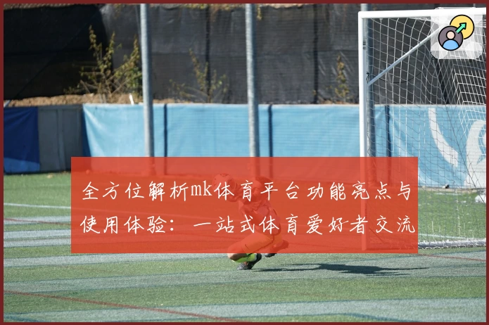 全方位解析mk体育平台功能亮点与使用体验:一站式体育爱好者交流新选择