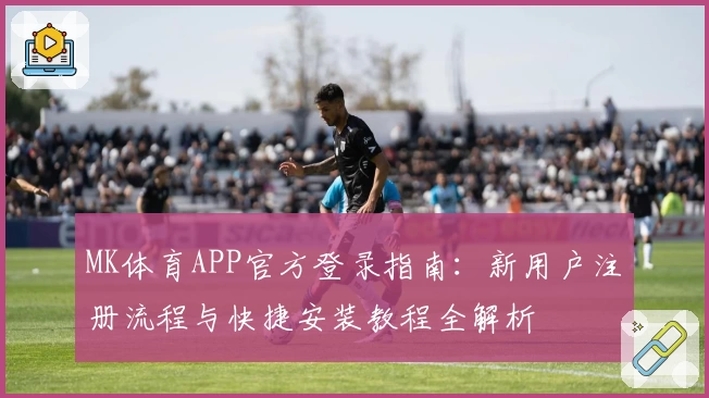 MK体育APP官方登录指南:新用户注册流程与快捷安装教程全解析