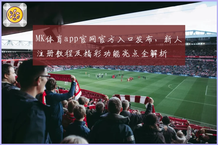 MK体育app官网官方入口发布,新人注册教程及精彩功能亮点全解析