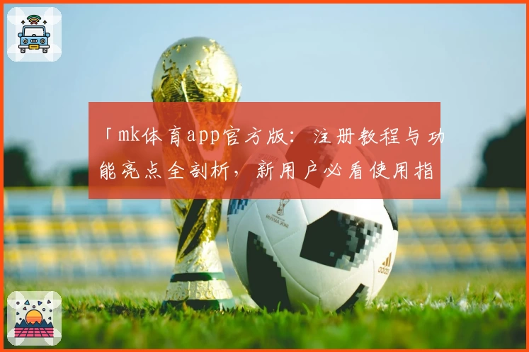「mk体育app官方版：注册教程与功能亮点全剖析，新用户必看使用指南！」