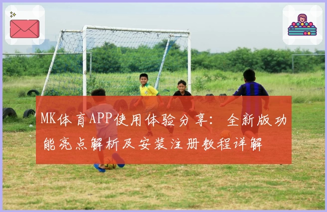 MK体育APP使用体验分享：全新版功能亮点解析及安装注册教程详解