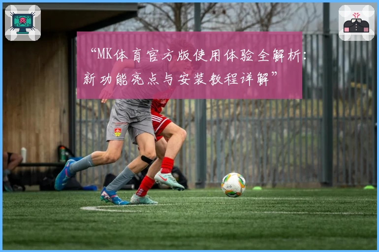“MK体育官方版使用体验全解析：新功能亮点与安装教程详解”