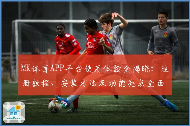 MK体育APP平台使用体验全揭晓:注册教程、安装方法及功能亮点全面解析