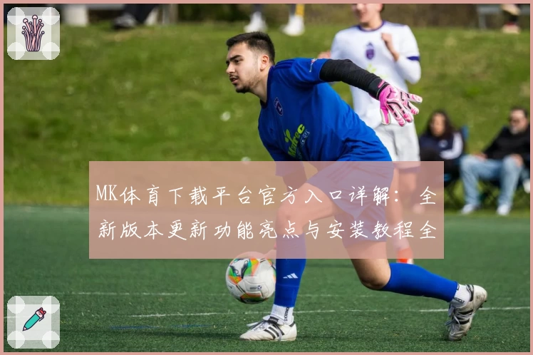 MK体育下载平台官方入口详解：全新版本更新功能亮点与安装教程全面攻略