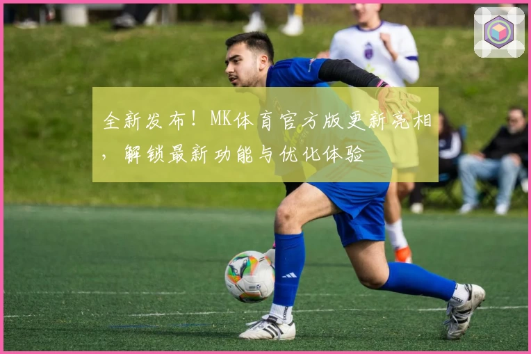 全新发布！MK体育官方版更新亮相，解锁最新功能与优化体验