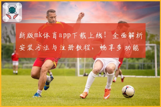 新版mk体育app下载上线！全面解析安装方法与注册教程，畅享多功能使用体验