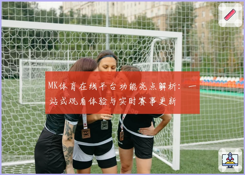 MK体育在线平台功能亮点解析：一站式观看体验与实时赛事更新